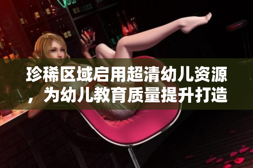 珍稀区域启用超清幼儿资源，为幼儿教育质量提升打造新动力