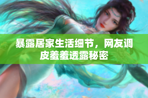 暴露居家生活细节，网友调皮羞羞透露秘密
