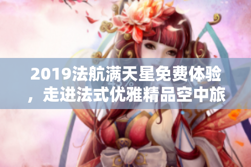 2019法航满天星免费体验，走进法式优雅精品空中旅行