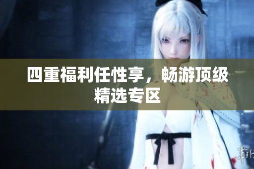 四重福利任性享，畅游顶级精选专区