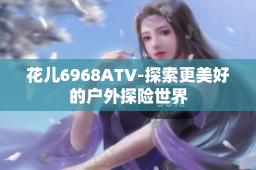 花儿6968ATV-探索更美好的户外探险世界