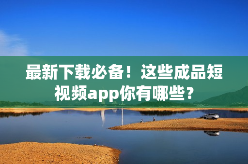 最新下载必备！这些成品短视频app你有哪些？