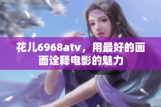 花儿6968atv，用最好的画面诠释电影的魅力