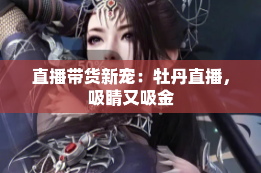 直播带货新宠：牡丹直播，吸睛又吸金