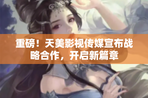 重磅！天美影视传媒宣布战略合作，开启新篇章