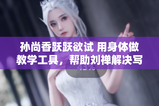 孙尚香跃跃欲试 用身体做教学工具，帮助刘禅解决写作业难题