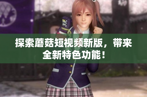 探索蘑菇短视频新版，带来全新特色功能！