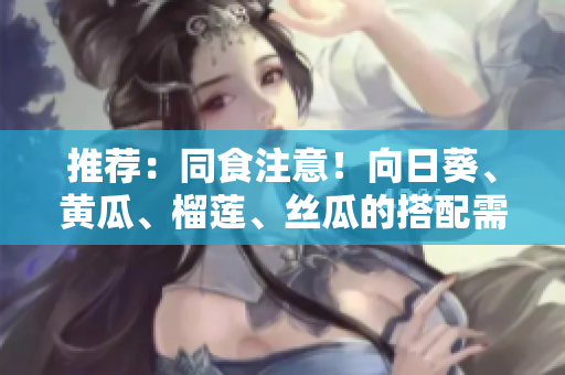 推荐：同食注意！向日葵、黄瓜、榴莲、丝瓜的搭配需谨慎