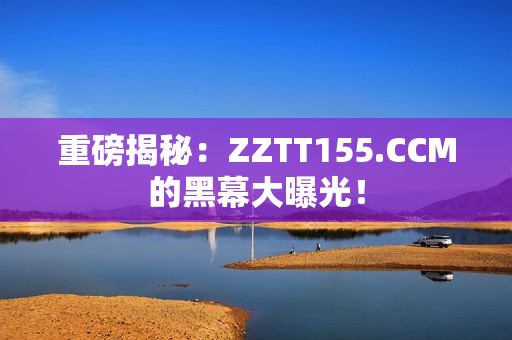 重磅揭秘：ZZTT155.CCM的黑幕大曝光！