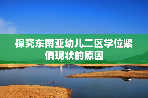 探究东南亚幼儿二区学位紧俏现状的原因