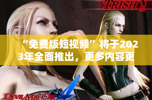 “免费版短视频”将于2023年全面推出，更多内容更多选择！
