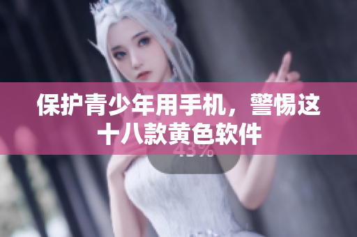 保护青少年用手机，警惕这十八款黄色软件