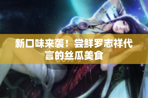 新口味来袭！尝鲜罗志祥代言的丝瓜美食