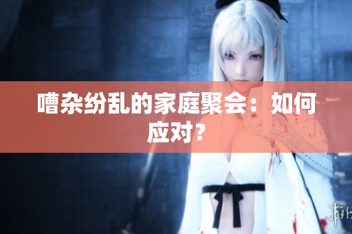 嘈杂纷乱的家庭聚会：如何应对？