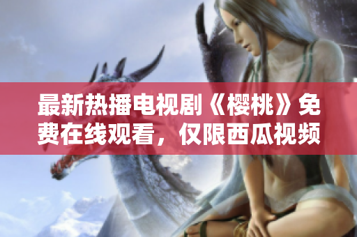 最新热播电视剧《樱桃》免费在线观看，仅限西瓜视频