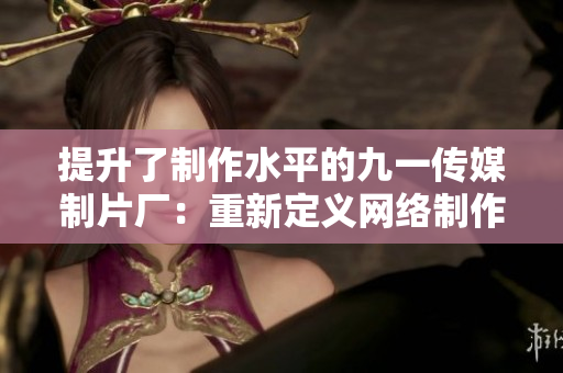 提升了制作水平的九一传媒制片厂：重新定义网络制作标准