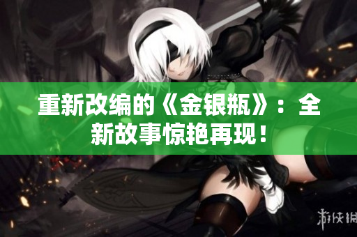重新改编的《金银瓶》：全新故事惊艳再现！