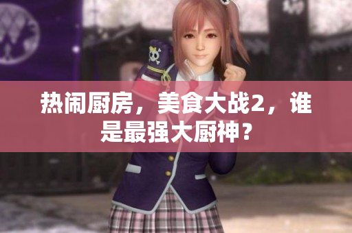 热闹厨房，美食大战2，谁是最强大厨神？