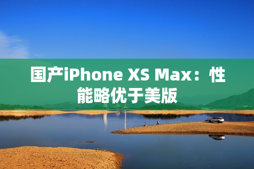 国产iPhone XS Max：性能略优于美版