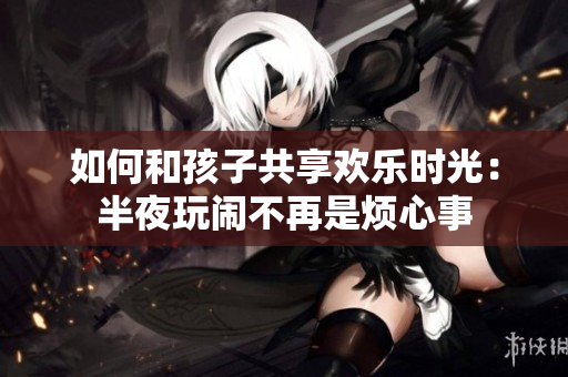 如何和孩子共享欢乐时光：半夜玩闹不再是烦心事