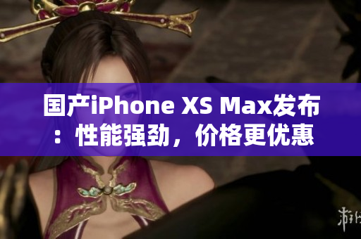 国产iPhone XS Max发布：性能强劲，价格更优惠