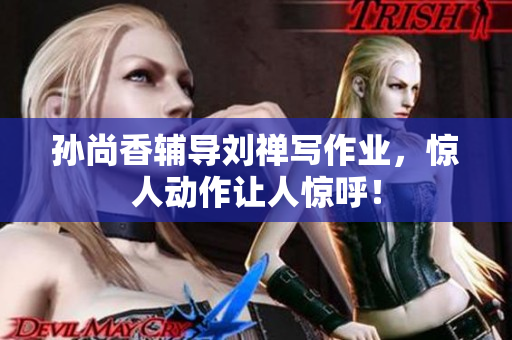 孙尚香辅导刘禅写作业，惊人动作让人惊呼！