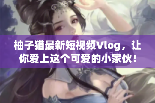 柚子猫最新短视频Vlog，让你爱上这个可爱的小家伙！