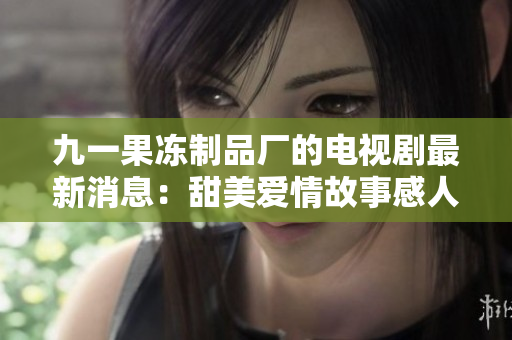 九一果冻制品厂的电视剧最新消息：甜美爱情故事感人至深
