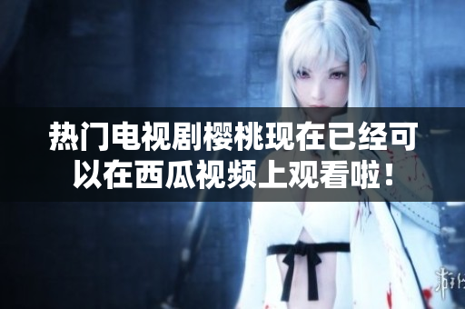 热门电视剧樱桃现在已经可以在西瓜视频上观看啦！