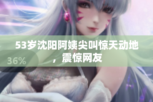53岁沈阳阿姨尖叫惊天动地，震惊网友