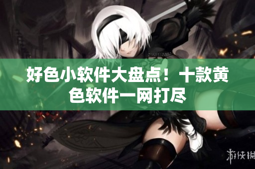 好色小软件大盘点！十款黄色软件一网打尽