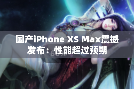 国产iPhone XS Max震撼发布：性能超过预期