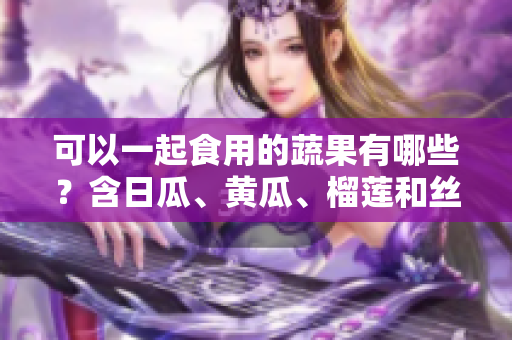 可以一起食用的蔬果有哪些？含日瓜、黄瓜、榴莲和丝瓜等