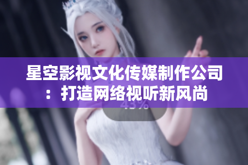 星空影视文化传媒制作公司：打造网络视听新风尚