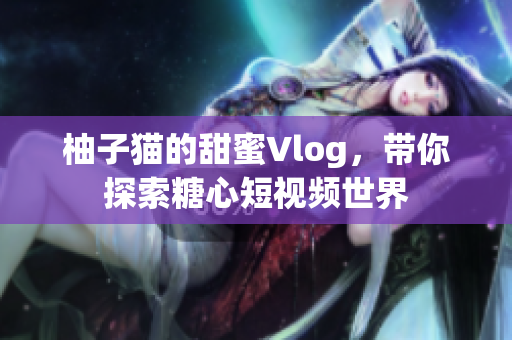 柚子猫的甜蜜Vlog，带你探索糖心短视频世界