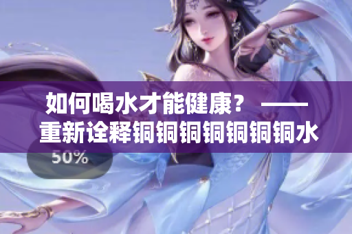 如何喝水才能健康？ —— 重新诠释铜铜铜铜铜铜铜水好多