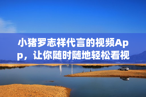 小猪罗志祥代言的视频App，让你随时随地轻松看视频