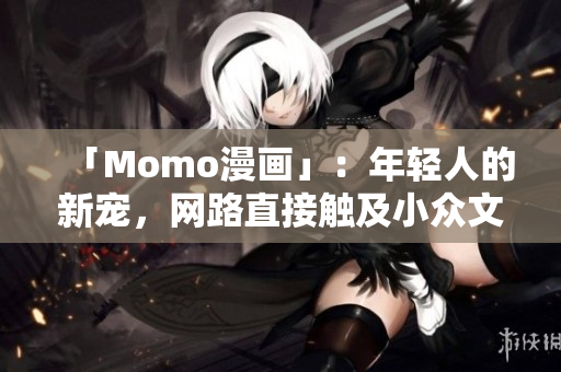 「Momo漫画」：年轻人的新宠，网路直接触及小众文化的灵魂