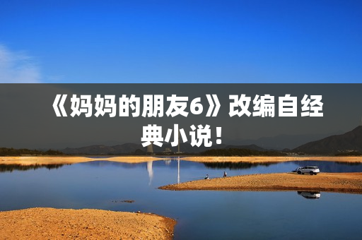 《妈妈的朋友6》改编自经典小说！