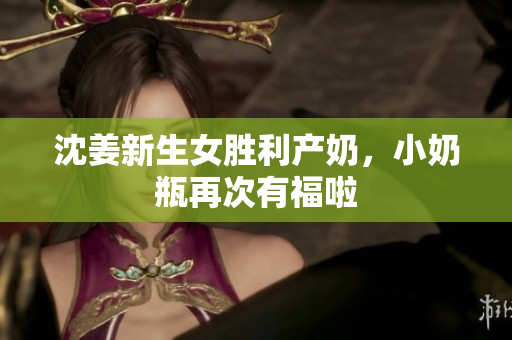 沈姜新生女胜利产奶，小奶瓶再次有福啦
