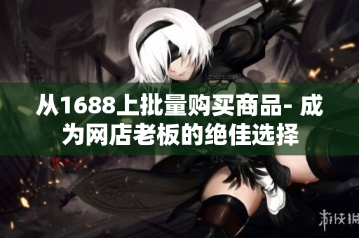 从1688上批量购买商品- 成为网店老板的绝佳选择