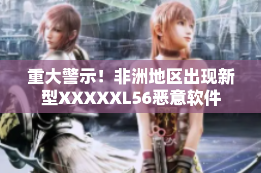 重大警示！非洲地区出现新型XXXXXL56恶意软件