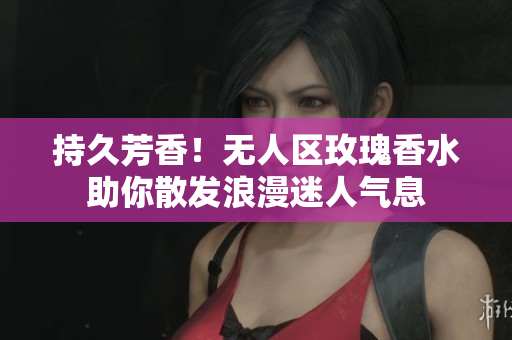 持久芳香！无人区玫瑰香水助你散发浪漫迷人气息