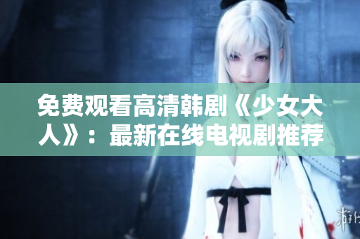 免费观看高清韩剧《少女大人》：最新在线电视剧推荐