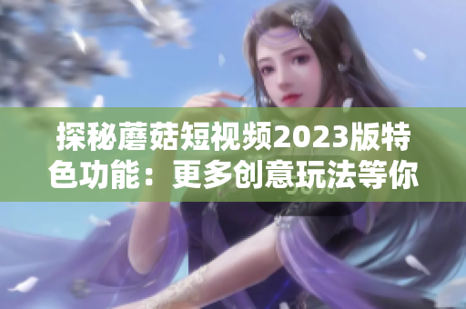 探秘蘑菇短视频2023版特色功能：更多创意玩法等你发现！