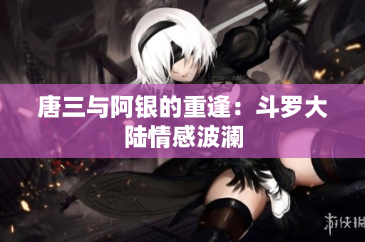 唐三与阿银的重逢：斗罗大陆情感波澜