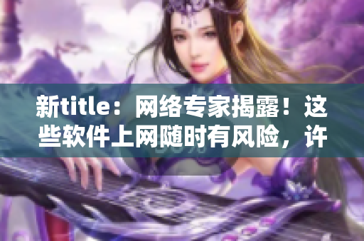 新title：网络专家揭露！这些软件上网随时有风险，许多人都不知道！