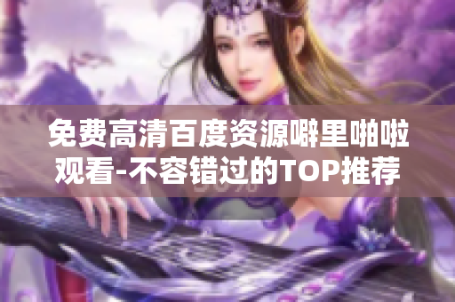 免费高清百度资源噼里啪啦观看-不容错过的TOP推荐