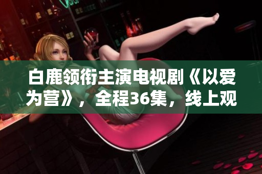 白鹿领衔主演电视剧《以爱为营》，全程36集，线上观看可期！