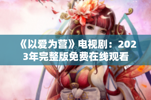 《以爱为营》电视剧：2023年完整版免费在线观看